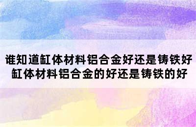 谁知道缸体材料铝合金好还是铸铁好 缸体材料铝合金的好还是铸铁的好